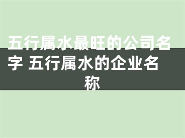 五行属水最旺的公司名字 五行属水的企业名称