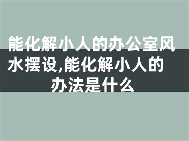 能化解小人的办公室风水摆设,能化解小人的办法是什么