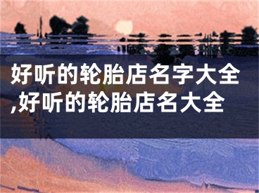 好听的轮胎店名字大全,好听的轮胎店名大全