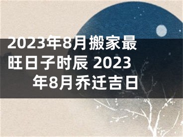 2023年8月搬家最旺日子时辰 2023年8月乔迁吉日