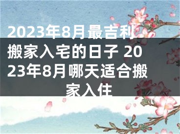 2023年8月最吉利搬家入宅的日子 2023年8月哪天适合搬家入住