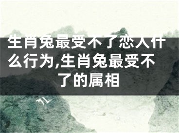 生肖兔最受不了恋人什么行为,生肖兔最受不了的属相
