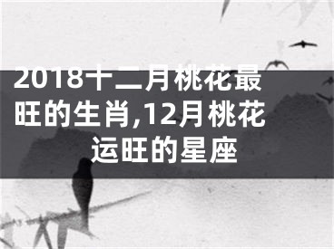 2018十二月桃花最旺的生肖,12月桃花运旺的星座