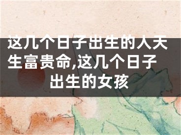 这几个日子出生的人天生富贵命,这几个日子出生的女孩