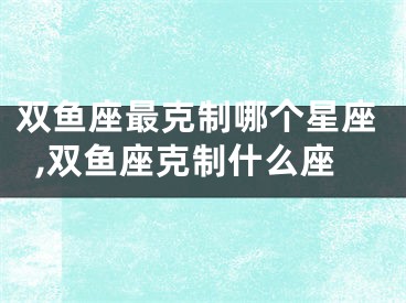 双鱼座最克制哪个星座,双鱼座克制什么座