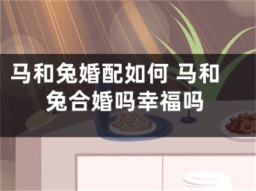 马和兔婚配如何 马和兔合婚吗幸福吗