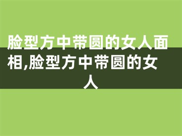 脸型方中带圆的女人面相,脸型方中带圆的女人
