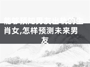 能够预知男友出轨的生肖女,怎样预测未来男友