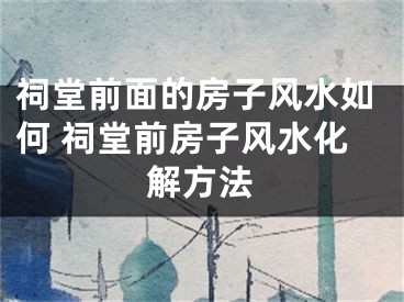 祠堂前面的房子风水如何 祠堂前房子风水化解方法