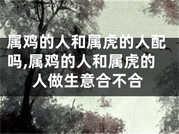 属鸡的人和属虎的人配吗,属鸡的人和属虎的人做生意合不合