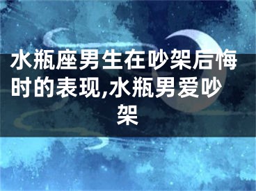 水瓶座男生在吵架后悔时的表现,水瓶男爱吵架