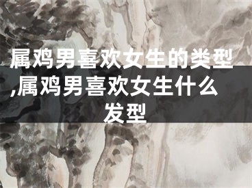 属鸡男喜欢女生的类型,属鸡男喜欢女生什么发型