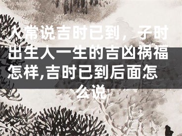 人常说吉时已到，子时出生人一生的吉凶祸福怎样,吉时已到后面怎么说