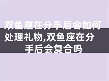 双鱼座在分手后会如何处理礼物,双鱼座在分手后会复合吗
