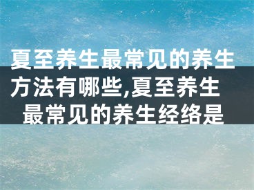 夏至养生最常见的养生方法有哪些,夏至养生最常见的养生经络是