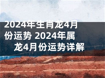 2024年生肖龙4月份运势 2024年属龙4月份运势详解