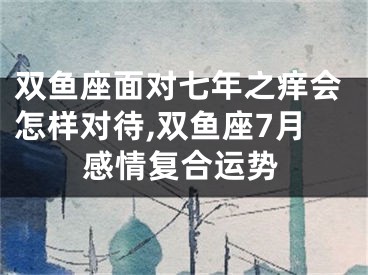 双鱼座面对七年之痒会怎样对待,双鱼座7月感情复合运势