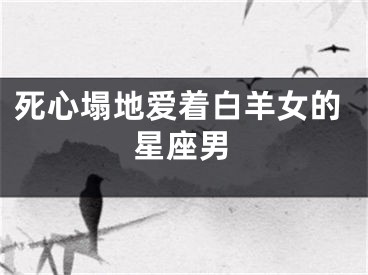 死心塌地爱着白羊女的星座男