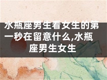 水瓶座男生看女生的第一秒在留意什么,水瓶座男生女生