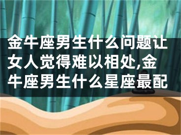 金牛座男生什么问题让女人觉得难以相处,金牛座男生什么星座最配