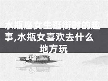 水瓶座女生逛街时的趣事,水瓶女喜欢去什么地方玩
