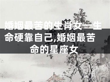 婚姻最苦的生肖女一生命硬靠自己,婚姻最苦命的星座女