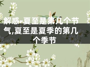 解惑-夏至是第几个节气,夏至是夏季的第几个季节