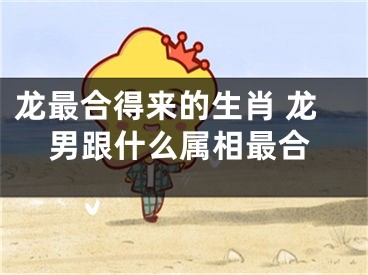 龙最合得来的生肖 龙男跟什么属相最合