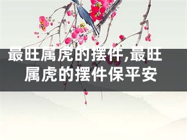 最旺属虎的摆件,最旺属虎的摆件保平安