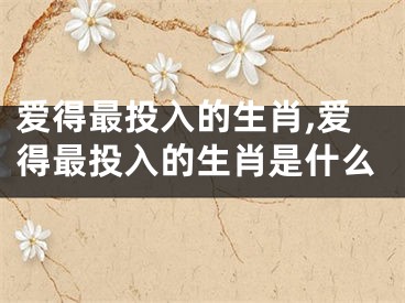 爱得最投入的生肖,爱得最投入的生肖是什么