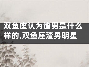 双鱼座认为渣男是什么样的,双鱼座渣男明星