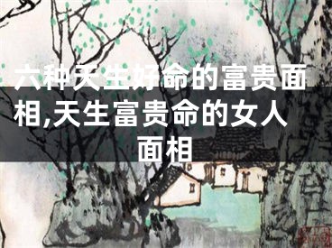 六种天生好命的富贵面相,天生富贵命的女人面相