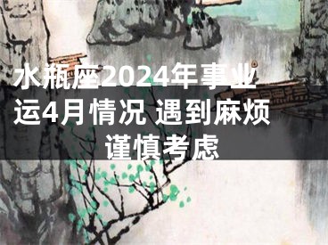 水瓶座2024年事业运4月情况 遇到麻烦谨慎考虑
