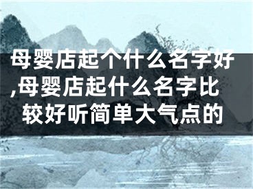 母婴店起个什么名字好,母婴店起什么名字比较好听简单大气点的