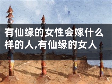 有仙缘的女性会嫁什么样的人,有仙缘的女人