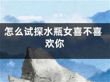 怎么试探水瓶女喜不喜欢你
