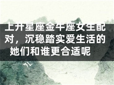 上升星座金牛座女生配对，沉稳踏实爱生活的她们和谁更合适呢 