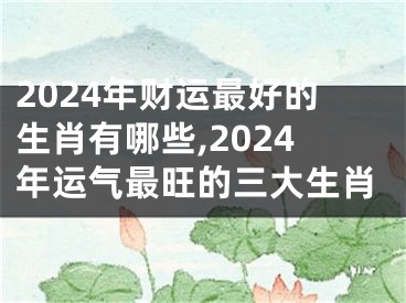 2024年财运最好的生肖有哪些,2024年运气最旺的三大生肖