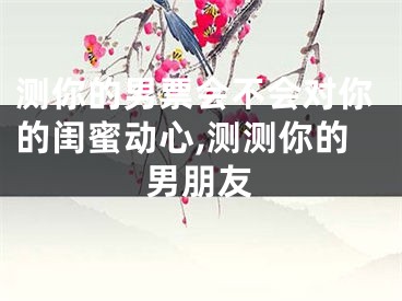 测你的男票会不会对你的闺蜜动心,测测你的男朋友