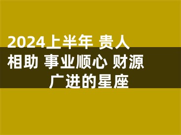 2024上半年 贵人相助 事业顺心 财源广进的星座