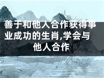 善于和他人合作获得事业成功的生肖,学会与他人合作