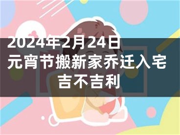 2024年2月24日元宵节搬新家乔迁入宅吉不吉利