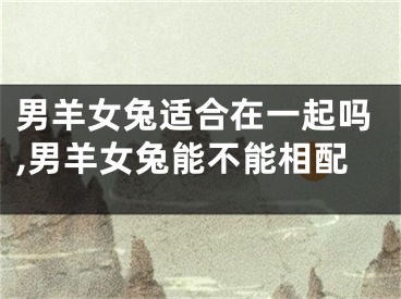 男羊女兔适合在一起吗,男羊女兔能不能相配