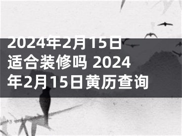 2024年2月15日适合装修吗 2024年2月15日黄历查询