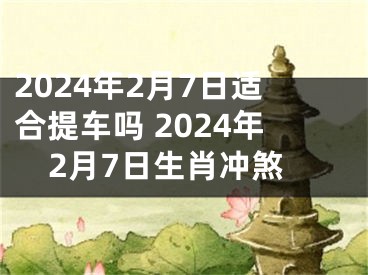 2024年2月7日适合提车吗 2024年2月7日生肖冲煞
