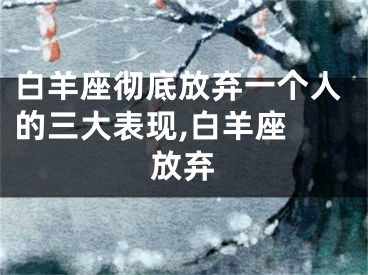 白羊座彻底放弃一个人的三大表现,白羊座 放弃