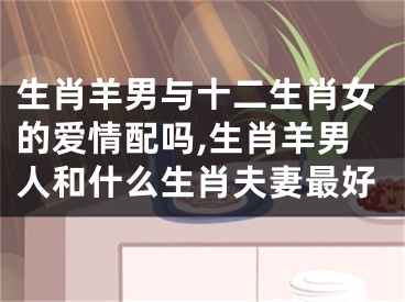 生肖羊男与十二生肖女的爱情配吗,生肖羊男人和什么生肖夫妻最好
