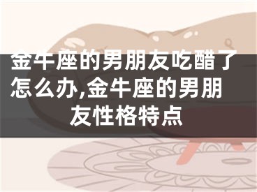 金牛座的男朋友吃醋了怎么办,金牛座的男朋友性格特点