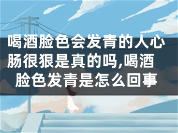 喝酒脸色会发青的人心肠很狠是真的吗,喝酒脸色发青是怎么回事
