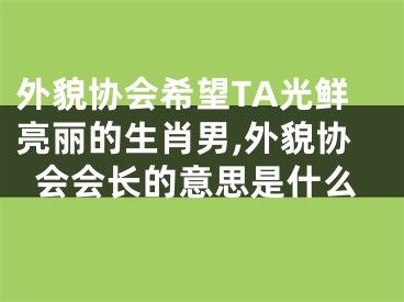 外貌协会希望TA光鲜亮丽的生肖男,外貌协会会长的意思是什么
